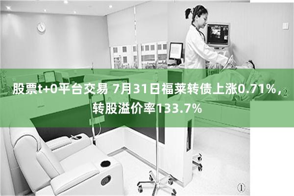 股票t+0平台交易 7月31日福莱转债上涨0.71%，转股溢价率133.7%