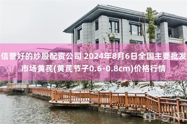 信誉好的炒股配资公司 2024年8月6日全国主要批发市场黄芪(黄芪节子0.6-0.8cm)价格行情