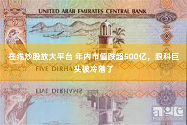 在线炒股放大平台 年内市值跌超500亿，眼科巨头被冷落了