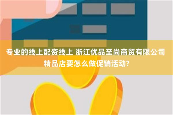 专业的线上配资线上 浙江优品至尚商贸有限公司 精品店要怎么做促销活动?