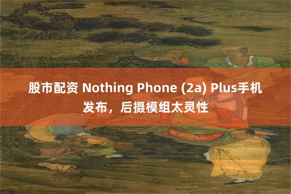 股市配资 Nothing Phone (2a) Plus手机发布，后摄模组太灵性