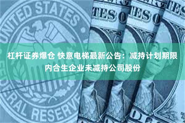 杠杆证券爆仓 快意电梯最新公告：减持计划期限内合生企业未减持公司股份