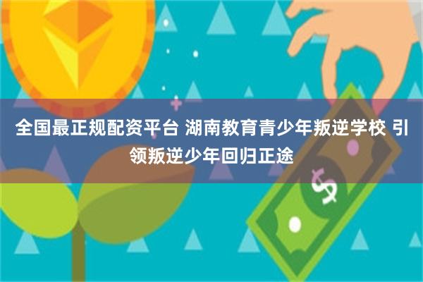 全国最正规配资平台 湖南教育青少年叛逆学校 引领叛逆少年回归正途