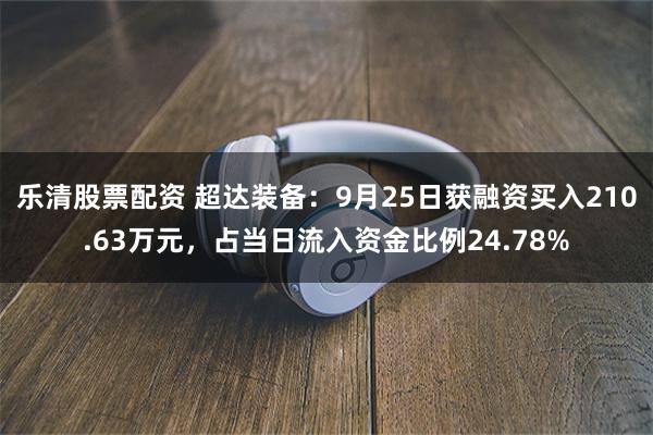 乐清股票配资 超达装备：9月25日获融资买入210.63万元，占当日流入资金比例24.78%