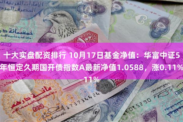 十大实盘配资排行 10月17日基金净值：华富中证5年恒定久期国开债指数A最新净值1.0588，涨0.11%