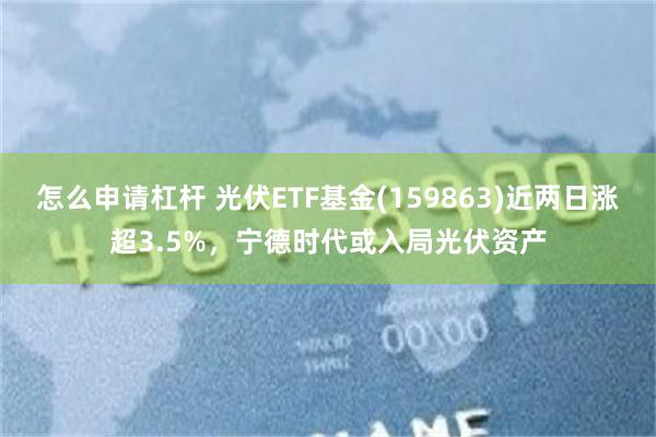 怎么申请杠杆 光伏ETF基金(159863)近两日涨超3.5%，宁德时代或入局光伏资产