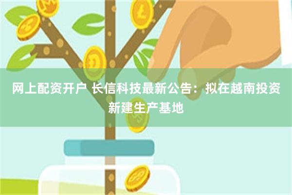 网上配资开户 长信科技最新公告：拟在越南投资新建生产基地