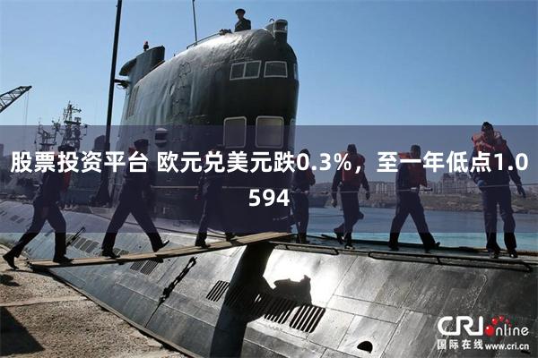 股票投资平台 欧元兑美元跌0.3%，至一年低点1.0594