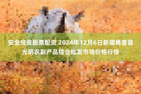 安全投资股票配资 2024年12月6日新疆焉耆县光明农副产品综合批发市场价格行情