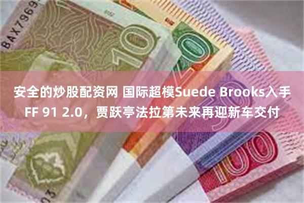 安全的炒股配资网 国际超模Suede Brooks入手FF 91 2.0，贾跃亭法拉第未来再迎新车交付