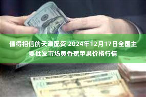 值得相信的天津配资 2024年12月17日全国主要批发市场黄香蕉苹果价格行情