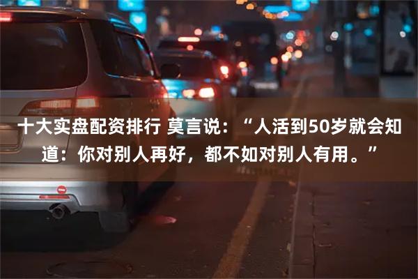 十大实盘配资排行 莫言说：“人活到50岁就会知道：你对别人再好，都不如对别人有用。”