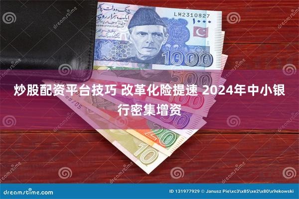 炒股配资平台技巧 改革化险提速 2024年中小银行密集增资