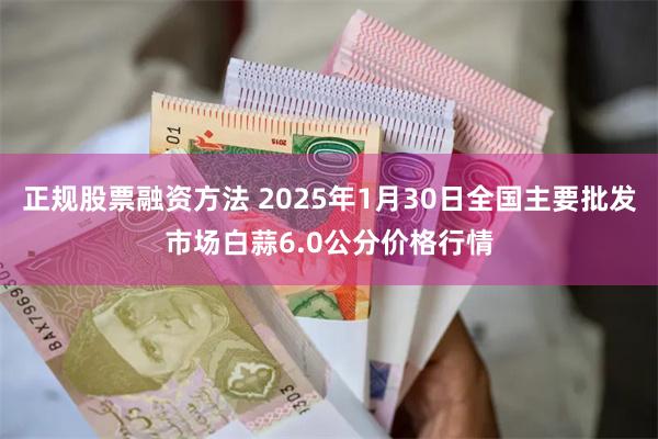 正规股票融资方法 2025年1月30日全国主要批发市场白蒜6.0公分价格行情