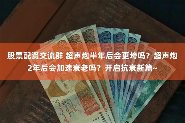 股票配资交流群 超声炮半年后会更垮吗？超声炮2年后会加速衰老吗？开启抗衰新篇~