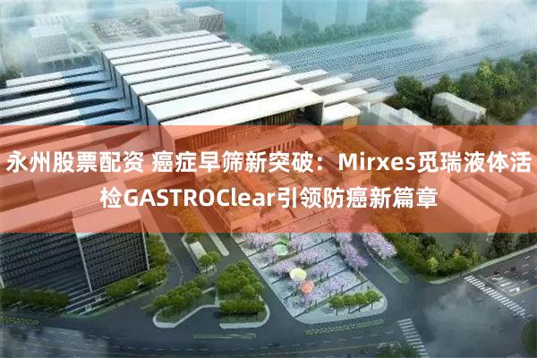 永州股票配资 癌症早筛新突破：Mirxes觅瑞液体活检GASTROClear引领防癌新篇章