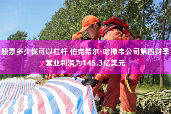 股票多少钱可以杠杆 伯克希尔-哈撒韦公司第四财季营业利润为145.3亿美元