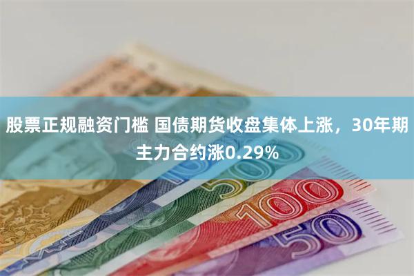 股票正规融资门槛 国债期货收盘集体上涨，30年期主力合约涨0.29%