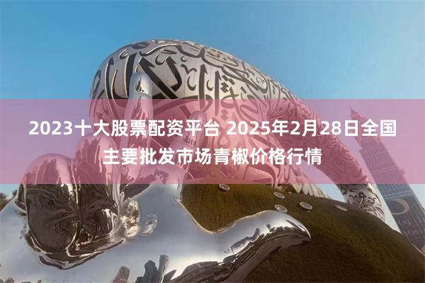 2023十大股票配资平台 2025年2月28日全国主要批发市场青椒价格行情