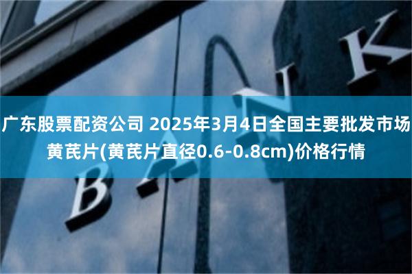 广东股票配资公司 2025年3月4日全国主要批发市场黄芪片(黄芪片直径0.6-0.8cm)价格行情